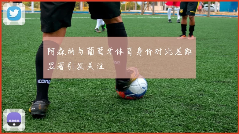阿森纳与葡萄牙体育身价对比差距显著引发关注