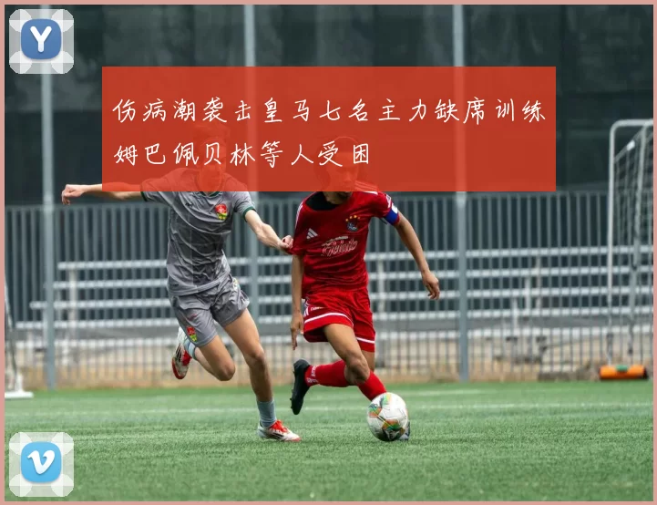 伤病潮袭击皇马七名主力缺席训练姆巴佩贝林等人受困