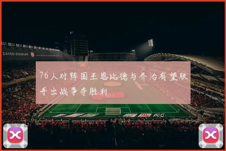 76人对阵国王恩比德与乔治有望联手出战争夺胜利