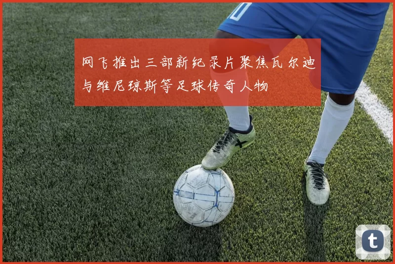 网飞推出三部新纪录片聚焦瓦尔迪与维尼琼斯等足球传奇人物