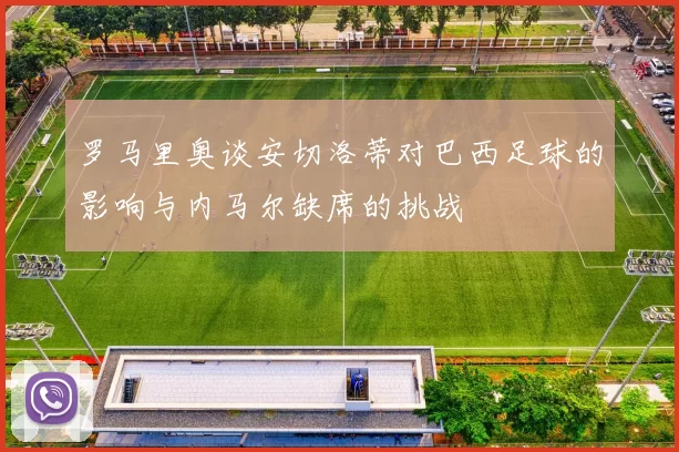 罗马里奥谈安切洛蒂对巴西足球的影响与内马尔缺席的挑战