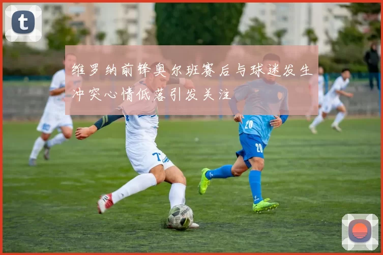 维罗纳前锋奥尔班赛后与球迷发生冲突心情低落引发关注