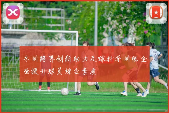 冬训跨界创新助力足球科学训练全面提升球员综合素质