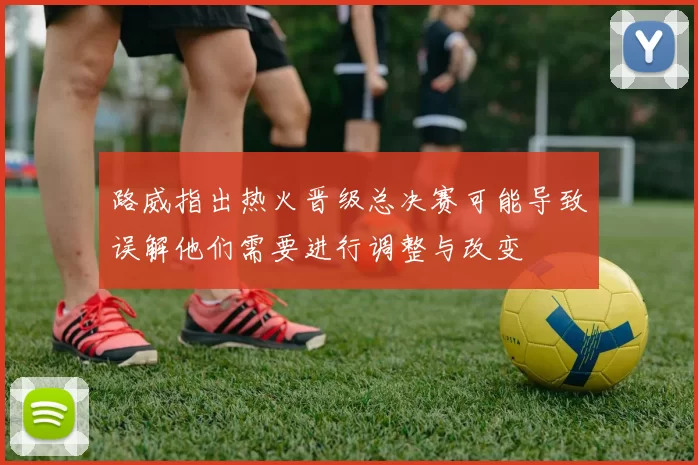 路威指出热火晋级总决赛可能导致误解他们需要进行调整与改变