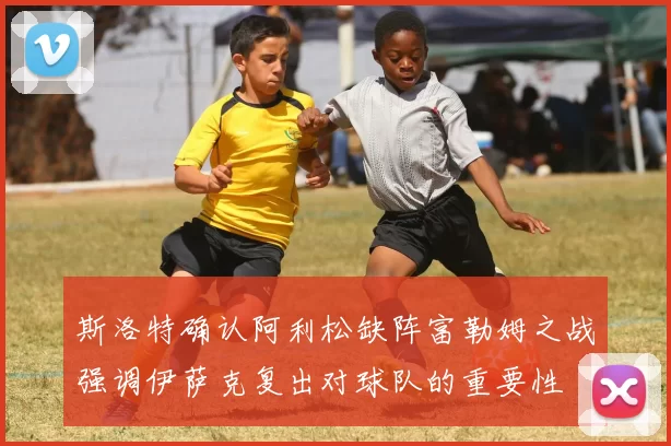 斯洛特确认阿利松缺阵富勒姆之战强调伊萨克复出对球队的重要性