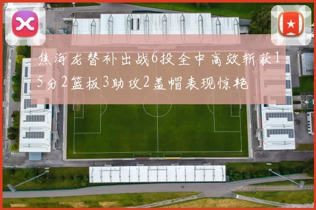 焦海龙替补出战6投全中高效斩获15分2篮板3助攻2盖帽表现惊艳