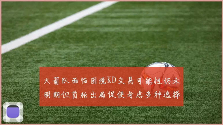火箭队面临困境KD交易可能性仍未明朗但首轮出局促使考虑多种选择
