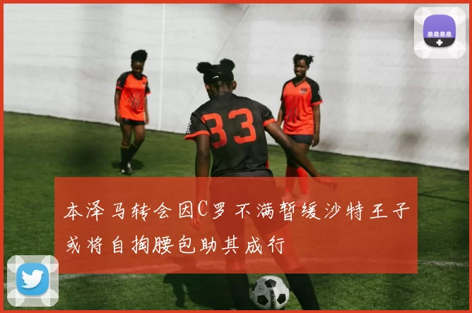 本泽马转会因C罗不满暂缓沙特王子或将自掏腰包助其成行