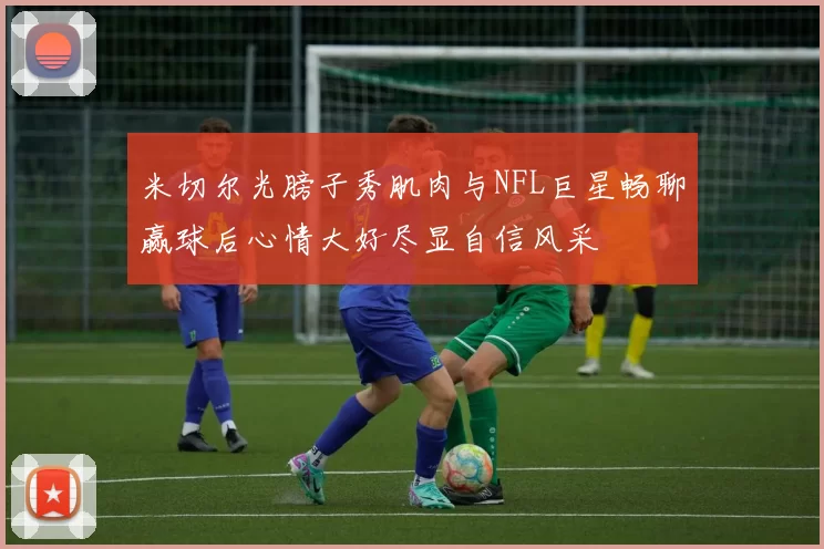 米切尔光膀子秀肌肉与NFL巨星畅聊赢球后心情大好尽显自信风采