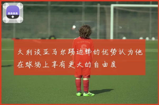 久利谈亚马尔踢边锋的优势认为他在球场上享有更大的自由度