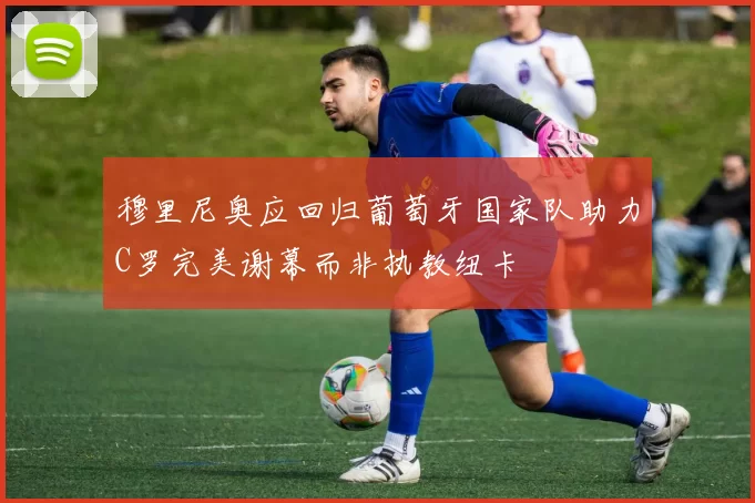 穆里尼奥应回归葡萄牙国家队助力C罗完美谢幕而非执教纽卡