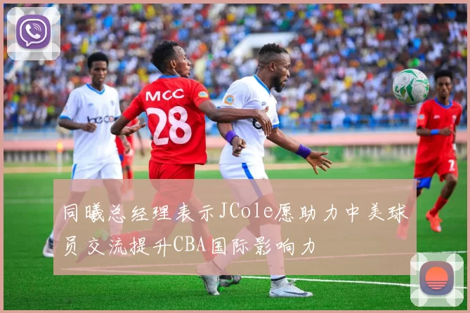 同曦总经理表示JCole愿助力中美球员交流提升CBA国际影响力