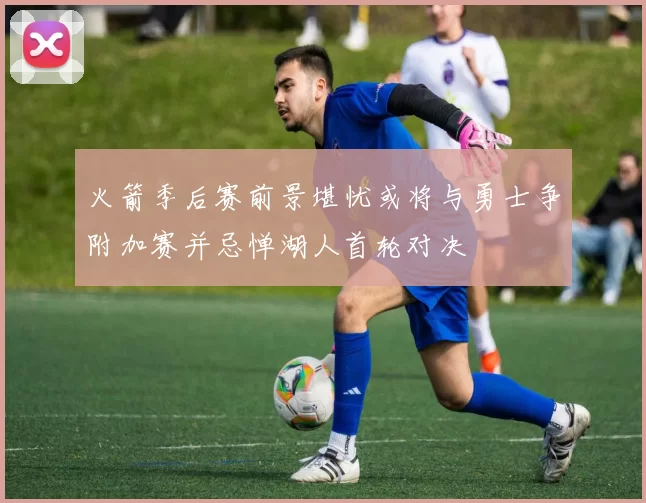 火箭季后赛前景堪忧或将与勇士争附加赛并忌惮湖人首轮对决