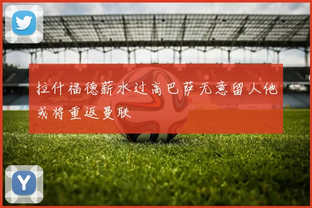 拉什福德薪水过高巴萨无意留人他或将重返曼联