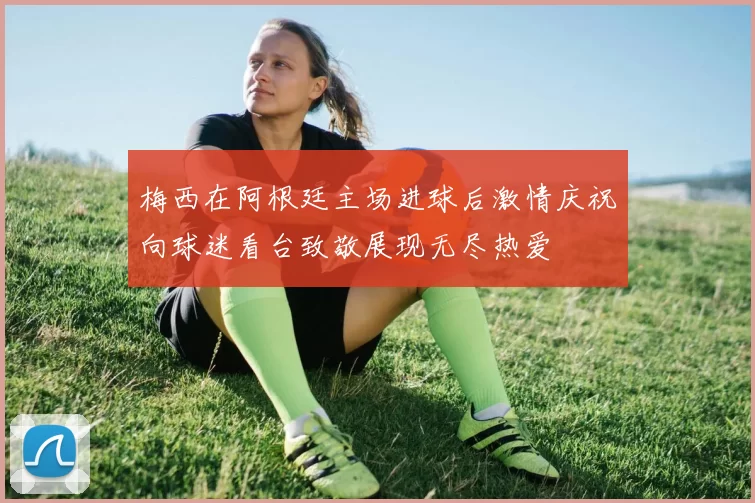 梅西在阿根廷主场进球后激情庆祝向球迷看台致敬展现无尽热爱