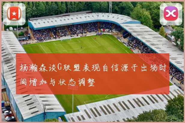 杨瀚森谈G联盟表现自信源于出场时间增加与状态调整