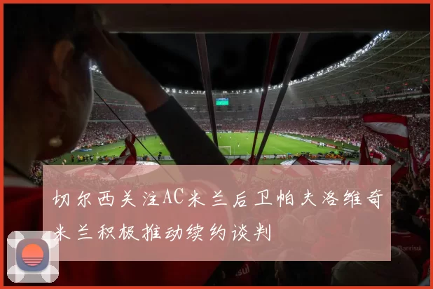 切尔西关注AC米兰后卫帕夫洛维奇米兰积极推动续约谈判