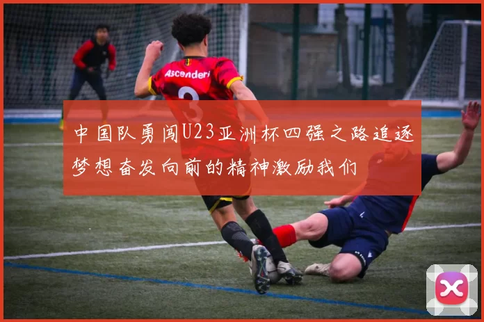 中国队勇闯U23亚洲杯四强之路追逐梦想奋发向前的精神激励我们
