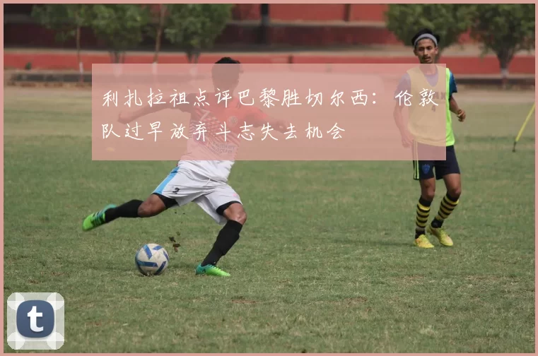 利扎拉祖点评巴黎胜切尔西：伦敦队过早放弃斗志失去机会