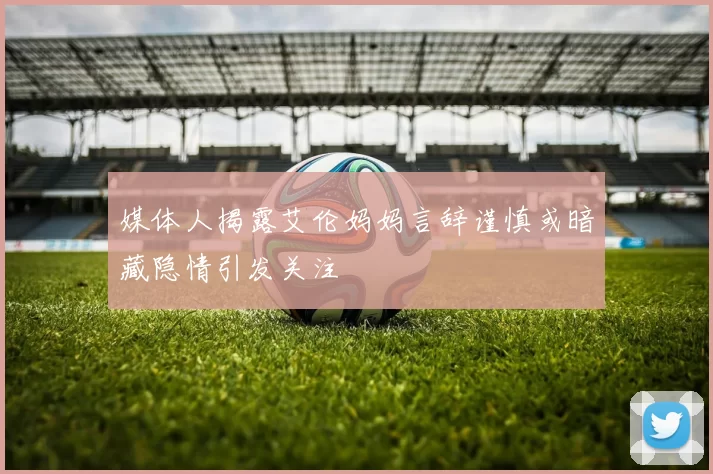 媒体人揭露艾伦妈妈言辞谨慎或暗藏隐情引发关注