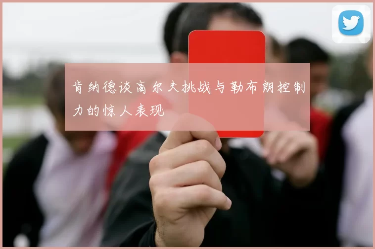 肯纳德谈高尔夫挑战与勒布朗控制力的惊人表现