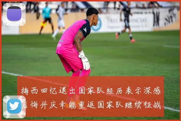 梅西回忆退出国家队经历表示深感后悔并庆幸能重返国家队继续征战