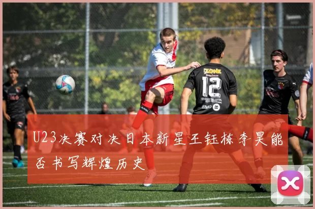 U23决赛对决日本新星王钰栋李昊能否书写辉煌历史