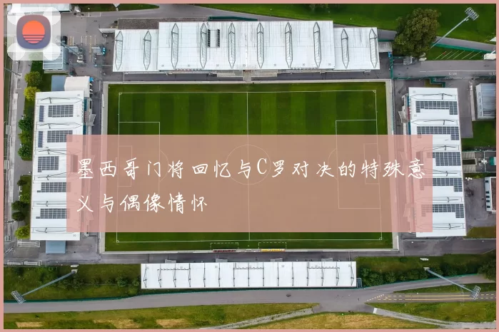 墨西哥门将回忆与C罗对决的特殊意义与偶像情怀