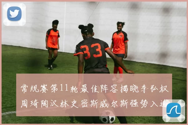 常规赛第11轮最佳阵容揭晓李弘权周琦陶汉林史密斯威尔斯强势入选